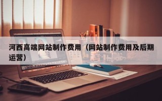 安溪河西高端网站制作费用（网站制作费用及后期运营）