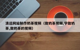 安溪清远网站制作奶茶视频（做奶茶视频,学做奶茶,做奶茶的视频）