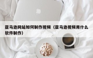 安溪亚马逊网站如何制作视频（亚马逊视频用什么软件制作）